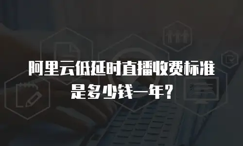 阿里云低延时直播收费标准是多少钱一年？