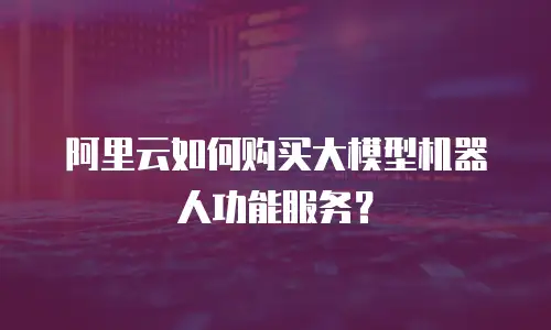 阿里云如何购买大模型机器人功能服务？