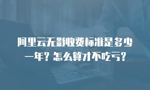 阿里云无影收费标准是多少一年？怎么算才不吃亏？