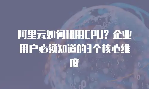 阿里云如何租用CPU？企业用户必须知道的3个核心维度