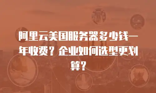 阿里云美国服务器多少钱一年收费？企业如何选型更划算？