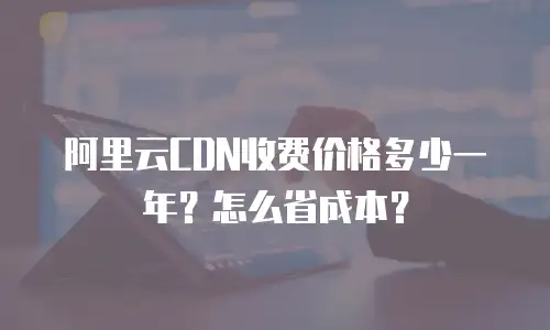 阿里云CDN收费价格多少一年？怎么省成本？