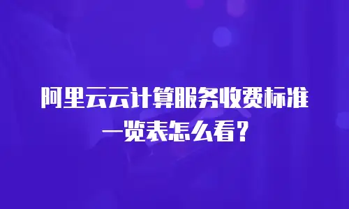 阿里云云计算服务收费标准一览表怎么看？