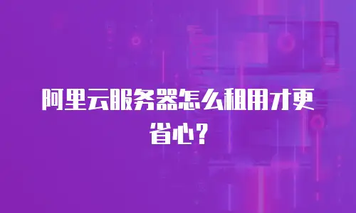 阿里云服务器怎么租用才更省心？