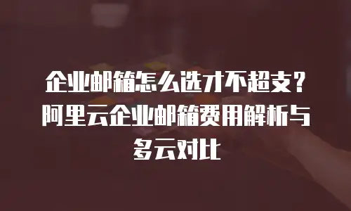 企业邮箱怎么选才不超支？阿里云企业邮箱费用解析与多云对比