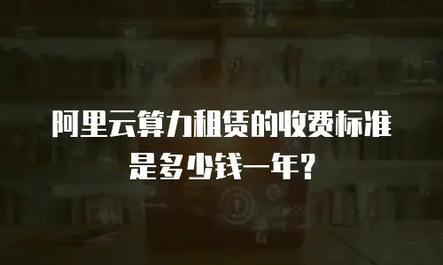 阿里云算力租赁的收费标准是多少钱一年？