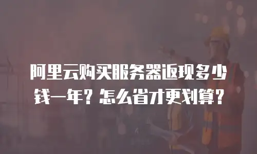 阿里云购买服务器返现多少钱一年？怎么省才更划算？