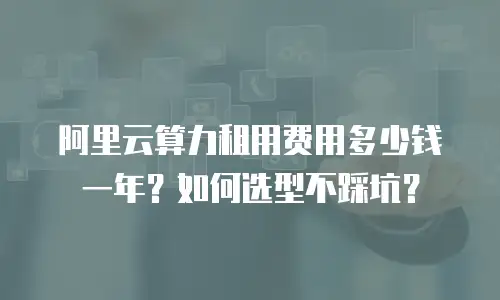 阿里云算力租用费用多少钱一年？如何选型不踩坑？