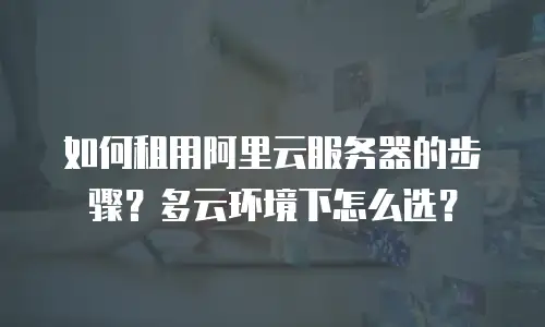 如何租用阿里云服务器的步骤？多云环境下怎么选？