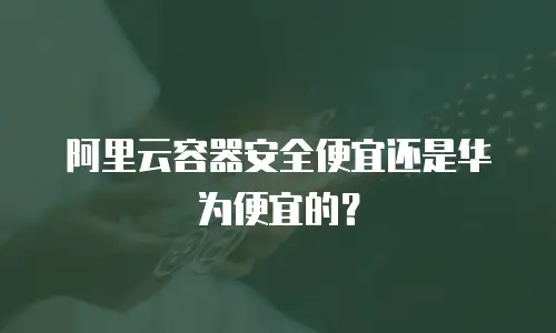 阿里云容器安全便宜还是华为便宜的？