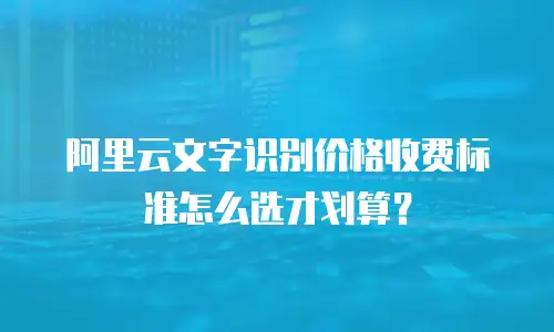 阿里云文字识别价格收费标准怎么选才划算？