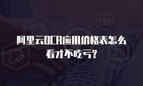 阿里云OCR应用价格表怎么看才不吃亏？