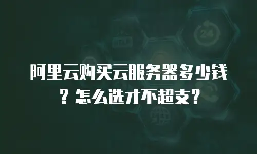 阿里云购买云服务器多少钱？怎么选才不超支？