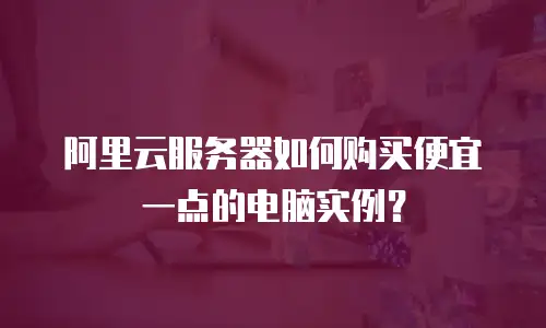 阿里云服务器如何购买便宜一点的电脑实例？