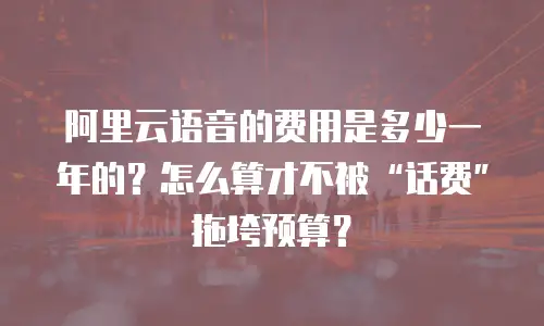 阿里云语音的费用是多少一年的？怎么算才不被“话费”拖垮预算？