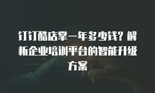 钉钉酷店掌一年多少钱？解析企业培训平台的智能升级方案
