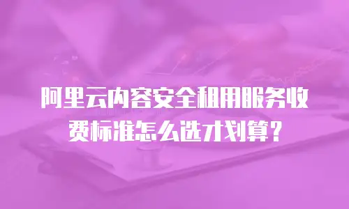 阿里云内容安全租用服务收费标准怎么选才划算？