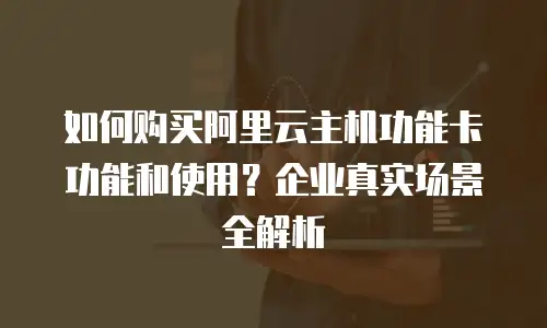 如何购买阿里云主机功能卡功能和使用？企业真实场景全解析
