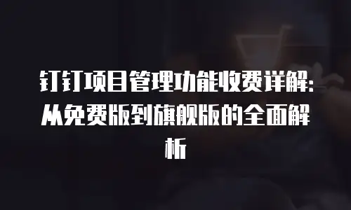 钉钉项目管理功能收费详解：从免费版到旗舰版的全面解析