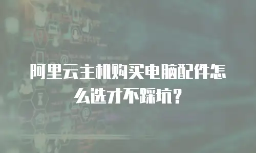 阿里云主机购买电脑配件怎么选才不踩坑？