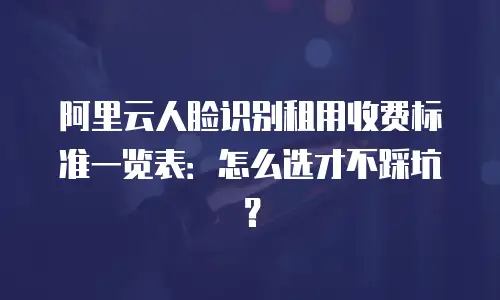 阿里云人脸识别租用收费标准一览表：怎么选才不踩坑？