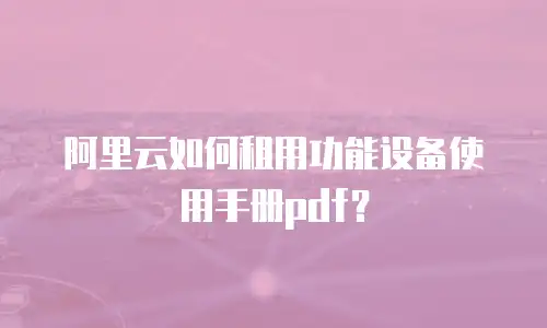 阿里云如何租用功能设备使用手册pdf？