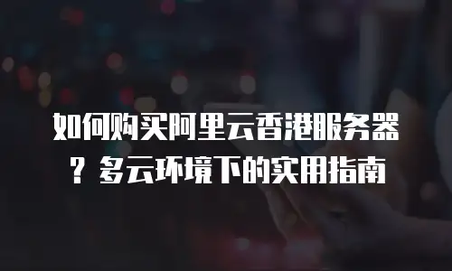 如何购买阿里云香港服务器？多云环境下的实用指南