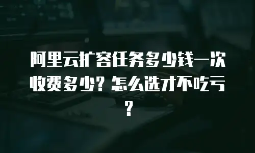 阿里云扩容任务多少钱一次收费多少？怎么选才不吃亏？