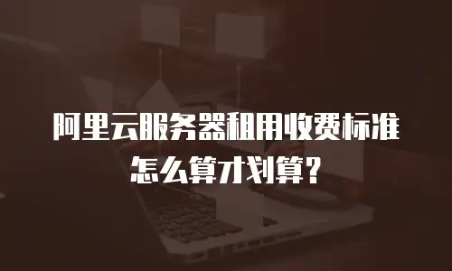 阿里云服务器租用收费标准怎么算才划算？