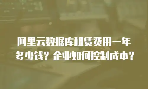 阿里云数据库租赁费用一年多少钱？企业如何控制成本？
