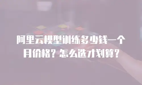阿里云模型训练多少钱一个月价格？怎么选才划算？