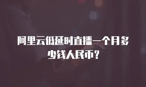 阿里云低延时直播一个月多少钱人民币？