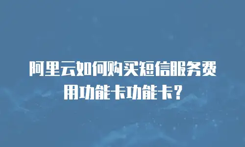 阿里云如何购买短信服务费用功能卡功能卡？