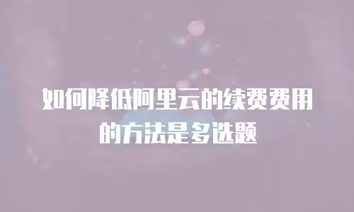 如何降低阿里云的续费费用的方法是多选题
