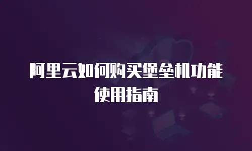 阿里云如何购买堡垒机功能使用指南