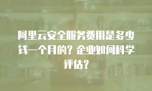 阿里云安全服务费用是多少钱一个月的？企业如何科学评估？