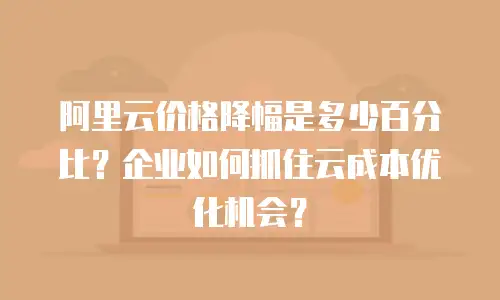 阿里云价格降幅是多少百分比？企业如何抓住云成本优化机会？