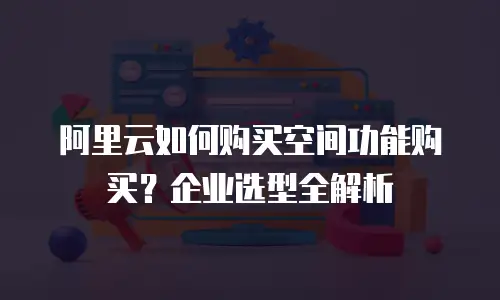 阿里云如何购买空间功能购买？企业选型全解析