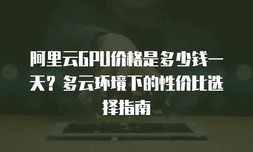 阿里云GPU价格是多少钱一天？多云环境下的性价比选择指南