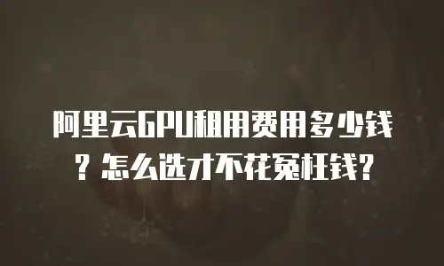 阿里云GPU租用费用多少钱？怎么选才不花冤枉钱？