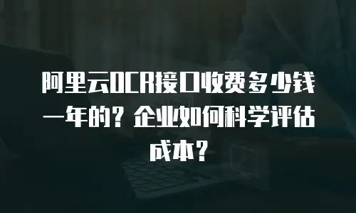阿里云OCR接口收费多少钱一年的？企业如何科学评估成本？