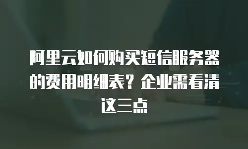 阿里云如何购买短信服务器的费用明细表？企业需看清这三点