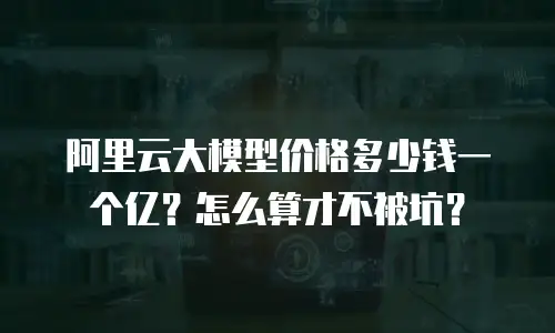 阿里云大模型价格多少钱一个亿？怎么算才不被坑？