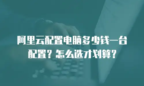 阿里云配置电脑多少钱一台配置？怎么选才划算？