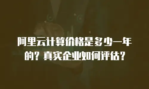 阿里云计算价格是多少一年的？真实企业如何评估？