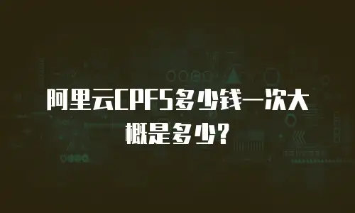 阿里云CPFS多少钱一次大概是多少？