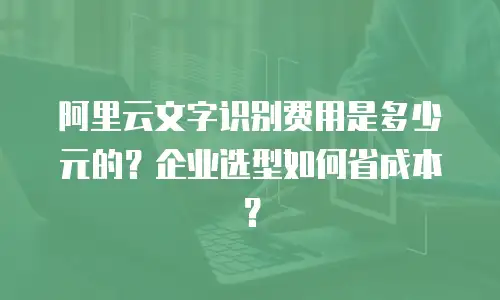 阿里云文字识别费用是多少元的？企业选型如何省成本？