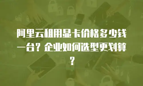阿里云租用显卡价格多少钱一台？企业如何选型更划算？