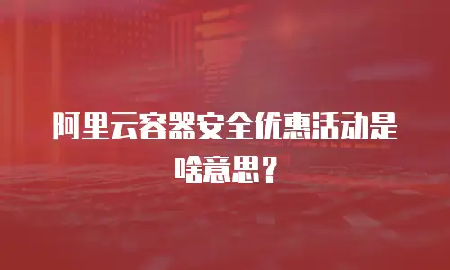 阿里云容器安全优惠活动是啥意思？