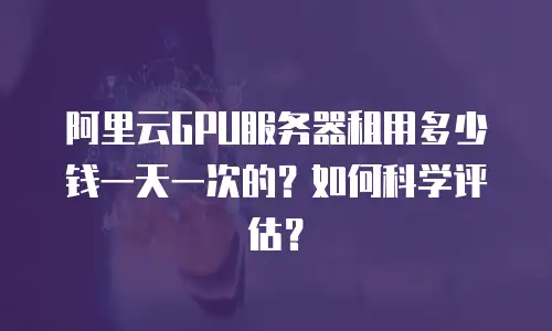 阿里云GPU服务器租用多少钱一天一次的？如何科学评估？